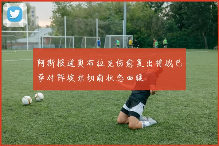 阿斯报道奥布拉克伤愈复出将战巴萨对阵埃尔切前状态回暖