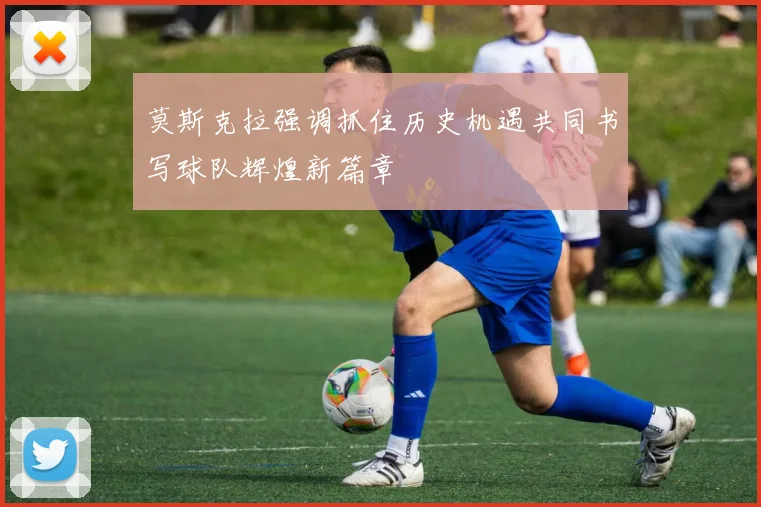 莫斯克拉强调抓住历史机遇共同书写球队辉煌新篇章