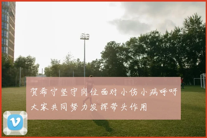 贺希宁坚守岗位面对小伤小病呼吁大家共同努力发挥带头作用
