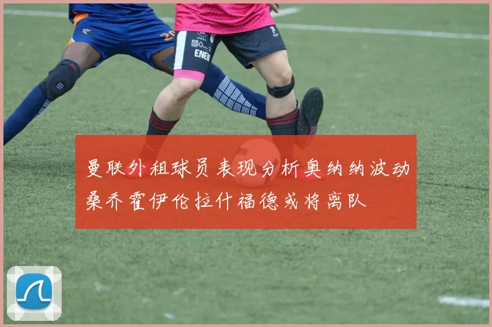 曼联外租球员表现分析奥纳纳波动桑乔霍伊伦拉什福德或将离队