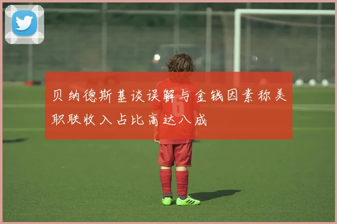 贝纳德斯基谈误解与金钱因素称美职联收入占比高达八成
