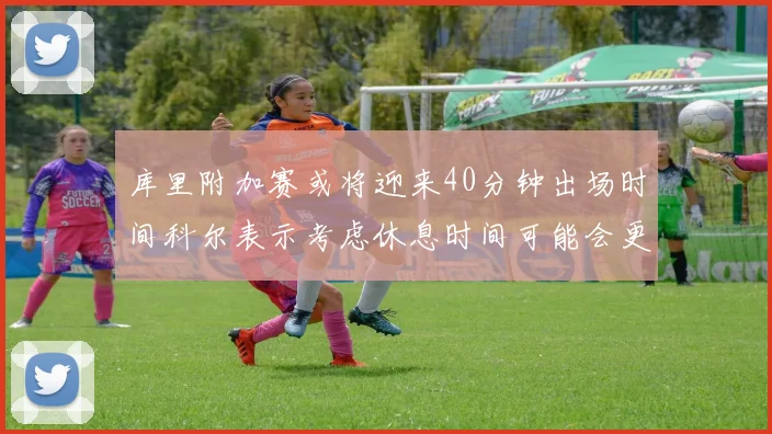 库里附加赛或将迎来40分钟出场时间科尔表示考虑休息时间可能会更长